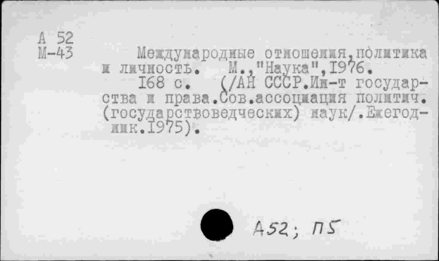 ﻿А 52
М-43 Международные отмошеия.пфлмика а личность. М.,"Наука",1976.
168 с. (/АН СССР.Ин-т государства ж права.Сов.ассоцяацяя полжтжч. (госу^а^стзоведческмх) иаук/.Ежегод-
Д52; ПГ